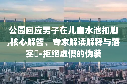 公園回應男子在兒童水池扣腳,核心解答、專家解讀解釋與落實?-拒絕虛假的偽裝