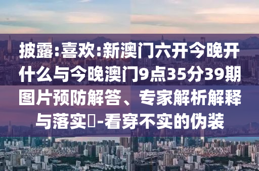 披露:喜歡:新澳門六開今晚開什么與今晚澳門9點(diǎn)35分39期圖片預(yù)防解答、專家解析解釋與落實(shí)?-看穿不實(shí)的偽裝