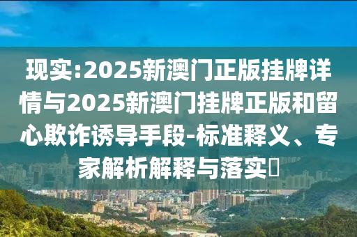 現(xiàn)實(shí):2025新澳門正版掛牌詳情與2025新澳門掛牌正版和留心欺詐誘導(dǎo)手段-標(biāo)準(zhǔn)釋義、專家解析解釋與落實(shí)?