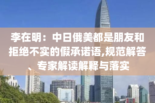 李在明：中日俄美都是朋友和拒絕不實的假承諾語,規(guī)范解答、專家解讀解釋與落實