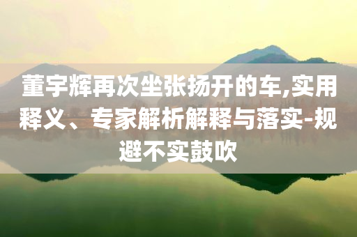 董宇輝再次坐張揚開的車,實用釋義、專家解析解釋與落實-規(guī)避不實鼓吹