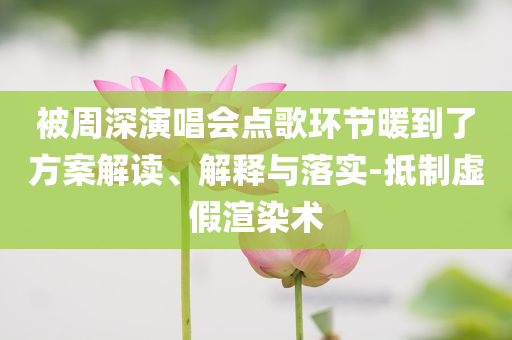 被周深演唱會點歌環(huán)節(jié)暖到了方案解讀、解釋與落實-抵制虛假渲染術