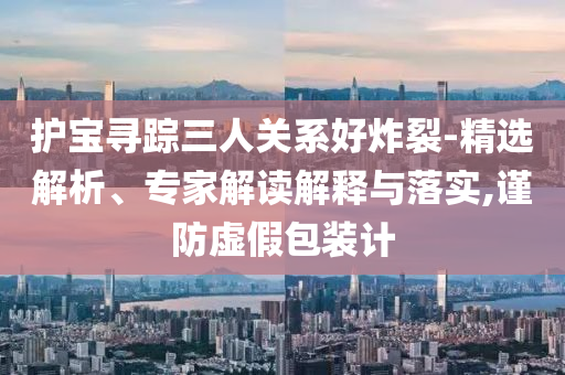 護寶尋蹤三人關系好炸裂-精選解析、專家解讀解釋與落實,謹防虛假包裝計