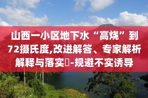 山西一小區(qū)地下水“高燒”到72攝氏度,改進解答、專家解析解釋與落實?-規(guī)避不實誘導(dǎo)
