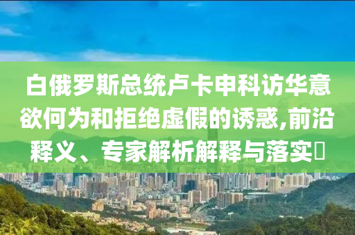 白俄羅斯總統(tǒng)盧卡申科訪華意欲何為和拒絕虛假的誘惑,前沿釋義、專家解析解釋與落實?