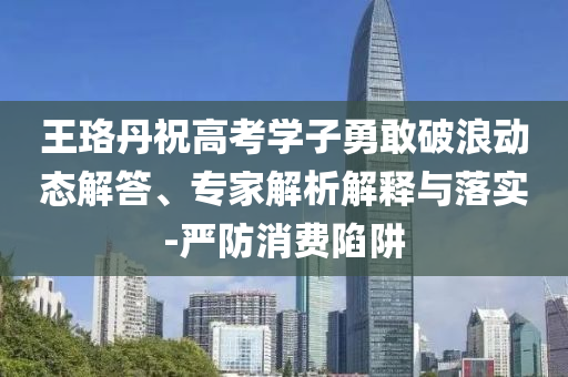 王珞丹祝高考學子勇敢破浪動態(tài)解答、專家解析解釋與落實-嚴防消費陷阱