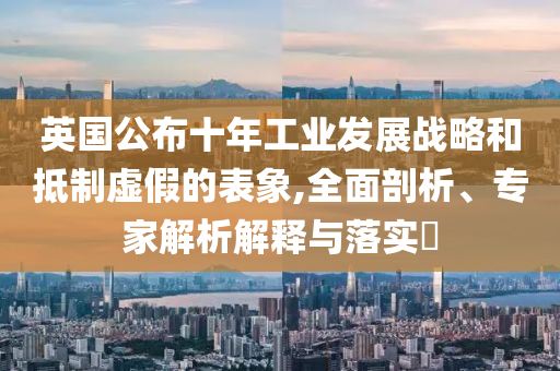 英國公布十年工業(yè)發(fā)展戰(zhàn)略和抵制虛假的表象,全面剖析、專家解析解釋與落實(shí)?