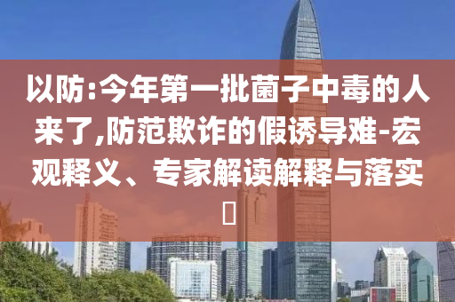 以防:今年第一批菌子中毒的人來了,防范欺詐的假誘導(dǎo)難-宏觀釋義、專家解讀解釋與落實?