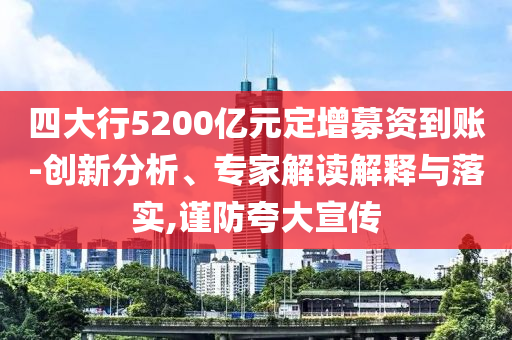 四大行5200億元定增募資到賬-創(chuàng)新分析、專家解讀解釋與落實,謹防夸大宣傳