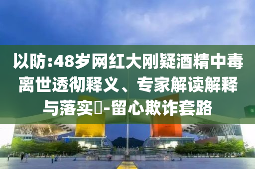 以防:48歲網(wǎng)紅大剛疑酒精中毒離世透徹釋義、專家解讀解釋與落實?-留心欺詐套路