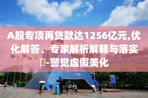 A股專項再貸款達1256億元,優(yōu)化解答、專家解析解釋與落實?-警覺虛假美化