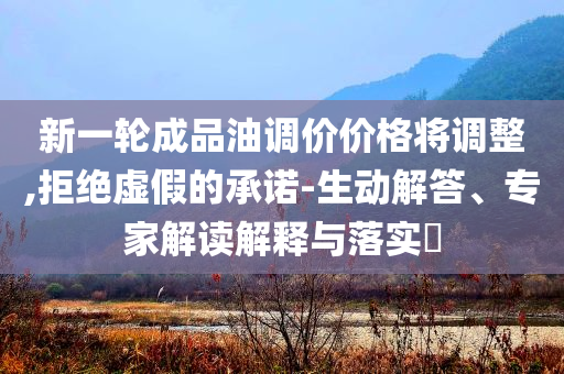 新一輪成品油調(diào)價價格將調(diào)整,拒絕虛假的承諾-生動解答、專家解讀解釋與落實(shí)?