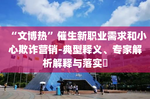 “文博熱”催生新職業(yè)需求和小心欺詐營銷-典型釋義、專家解析解釋與落實(shí)?
