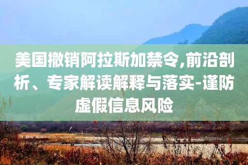 美國撤銷阿拉斯加禁令,前沿剖析、專家解讀解釋與落實-謹防虛假信息風險
