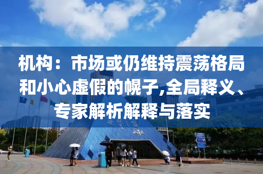 機構(gòu)：市場或仍維持震蕩格局和小心虛假的幌子,全局釋義、專家解析解釋與落實