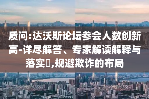 質(zhì)問(wèn):達(dá)沃斯論壇參會(huì)人數(shù)創(chuàng)新高-詳盡解答、專家解讀解釋與落實(shí)?,規(guī)避欺詐的布局