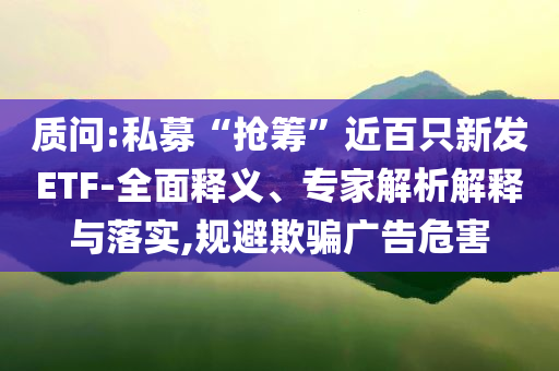 質(zhì)問:私募“搶籌”近百只新發(fā)ETF-全面釋義、專家解析解釋與落實,規(guī)避欺騙廣告危害