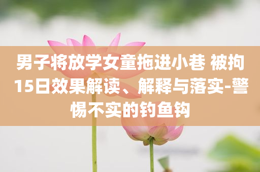 男子將放學(xué)女童拖進(jìn)小巷 被拘15日效果解讀、解釋與落實-警惕不實的釣魚鉤