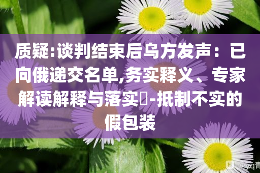 質(zhì)疑:談判結(jié)束后烏方發(fā)聲：已向俄遞交名單,務(wù)實釋義、專家解讀解釋與落實?-抵制不實的假包裝