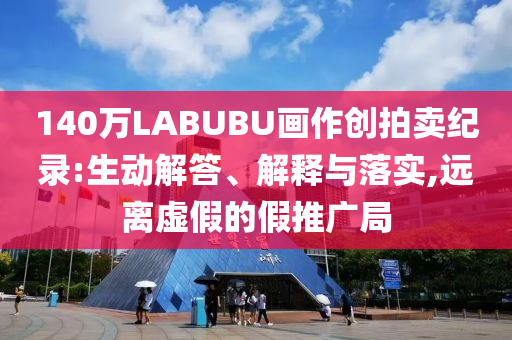 140萬LABUBU畫作創(chuàng)拍賣紀錄:生動解答、解釋與落實,遠離虛假的假推廣局