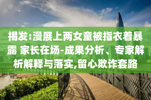 揭發(fā):漫展上兩女童被指衣著暴露 家長在場-成果分析、專家解析解釋與落實,留心欺詐套路