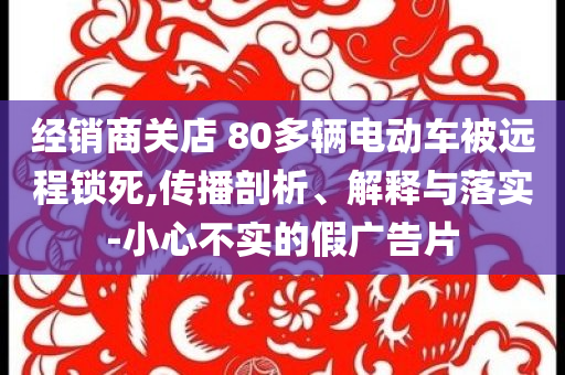 經(jīng)銷商關(guān)店 80多輛電動車被遠(yuǎn)程鎖死,傳播剖析、解釋與落實-小心不實的假廣告片