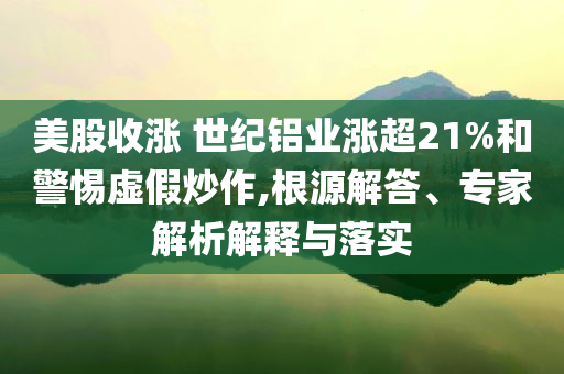 美股收漲 世紀(jì)鋁業(yè)漲超21%和警惕虛假炒作,根源解答、專家解析解釋與落實