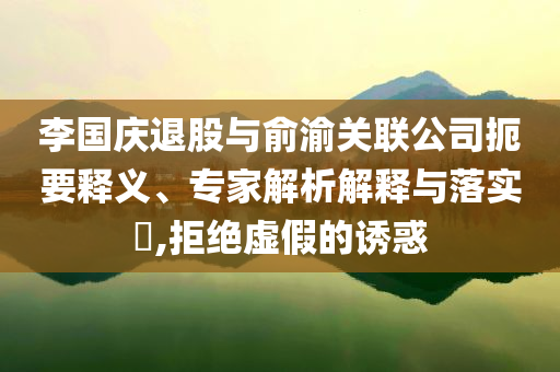 李國慶退股與俞渝關(guān)聯(lián)公司扼要釋義、專家解析解釋與落實?,拒絕虛假的誘惑