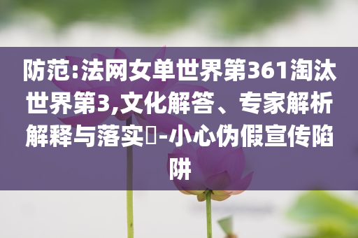 防范:法網(wǎng)女單世界第361淘汰世界第3,文化解答、專家解析解釋與落實(shí)?-小心偽假宣傳陷阱