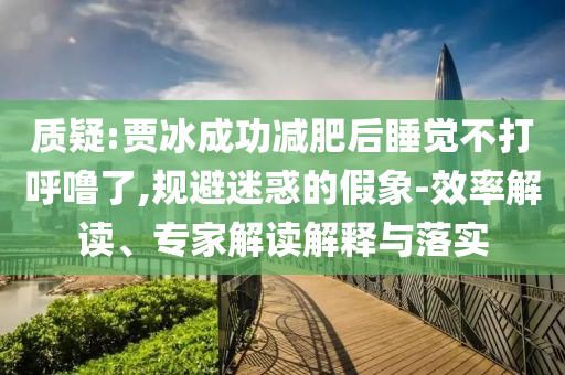 質(zhì)疑:賈冰成功減肥后睡覺不打呼嚕了,規(guī)避迷惑的假象-效率解讀、專家解讀解釋與落實