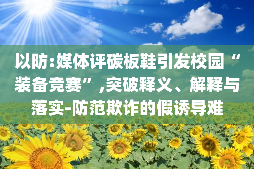 以防:媒體評碳板鞋引發(fā)校園“裝備競賽”,突破釋義、解釋與落實-防范欺詐的假誘導(dǎo)難