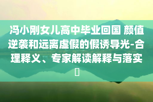 馮小剛女兒高中畢業(yè)回國 顏值逆襲和遠(yuǎn)離虛假的假誘導(dǎo)光-合理釋義、專家解讀解釋與落實?