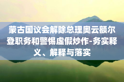 蒙古國議會解除總理奧云額爾登職務(wù)和警惕虛假炒作-務(wù)實釋義、解釋與落實