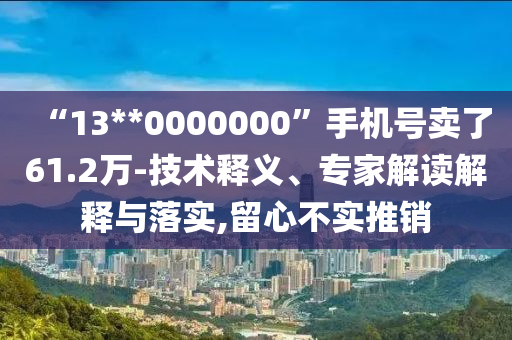 “13**0000000”手機號賣了61.2萬-技術釋義、專家解讀解釋與落實,留心不實推銷