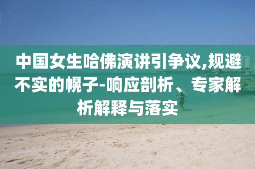 中國女生哈佛演講引爭議,規(guī)避不實的幌子-響應剖析、專家解析解釋與落實