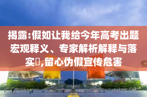 揭露:假如讓我給今年高考出題宏觀釋義、專家解析解釋與落實?,留心偽假宣傳危害
