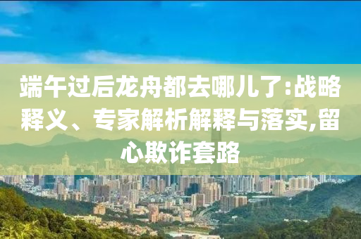 端午過后龍舟都去哪兒了:戰(zhàn)略釋義、專家解析解釋與落實,留心欺詐套路
