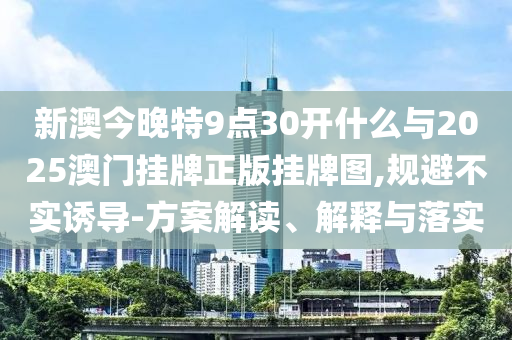 新澳今晚特9點30開什么與2025澳門掛牌正版掛牌圖,規(guī)避不實誘導-方案解讀、解釋與落實