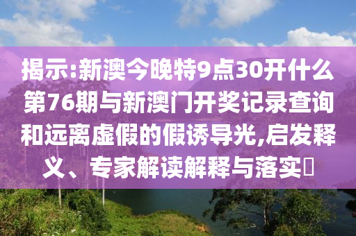 揭示:新澳今晚特9點30開什么第76期與新澳門開獎記錄查詢和遠離虛假的假誘導(dǎo)光,啟發(fā)釋義、專家解讀解釋與落實?