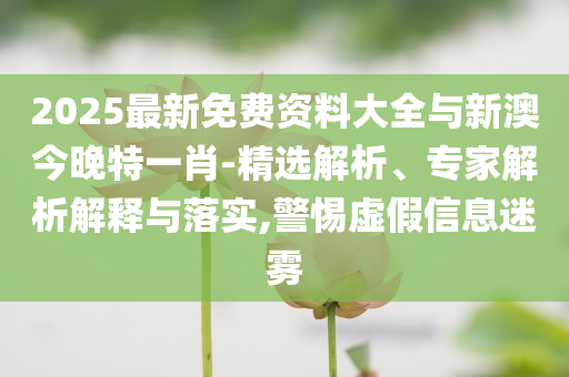 2025最新免費資料大全與新澳今晚特一肖-精選解析、專家解析解釋與落實,警惕虛假信息迷霧