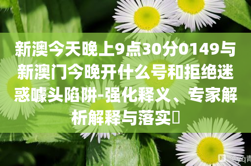 新澳今天晚上9點(diǎn)30分0149與新澳門(mén)今晚開(kāi)什么號(hào)和拒絕迷惑噱頭陷阱-強(qiáng)化釋義、專家解析解釋與落實(shí)?