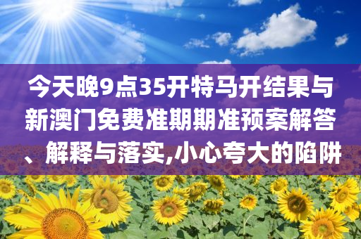今天晚9點(diǎn)35開(kāi)特馬開(kāi)結(jié)果與新澳門(mén)免費(fèi)準(zhǔn)期期準(zhǔn)預(yù)案解答、解釋與落實(shí),小心夸大的陷阱