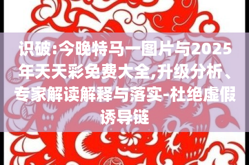 識(shí)破:今晚特馬一圖片與2025年天天彩免費(fèi)大全,升級(jí)分析、專家解讀解釋與落實(shí)-杜絕虛假誘導(dǎo)鏈