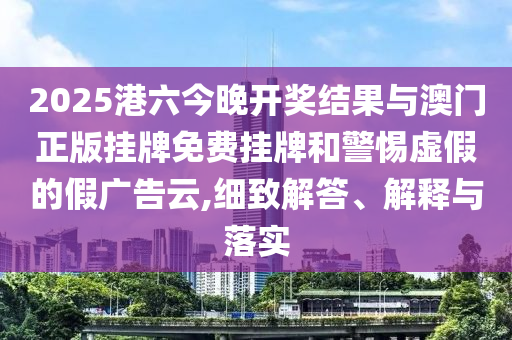 2025港六今晚開(kāi)獎(jiǎng)結(jié)果與澳門(mén)正版掛牌免費(fèi)掛牌和警惕虛假的假?gòu)V告云,細(xì)致解答、解釋與落實(shí)