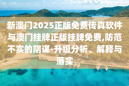 新澳門2025正版免費傳真軟件與澳門掛牌正版掛牌免費,防范不實的陰謀-升級分析、解釋與落實