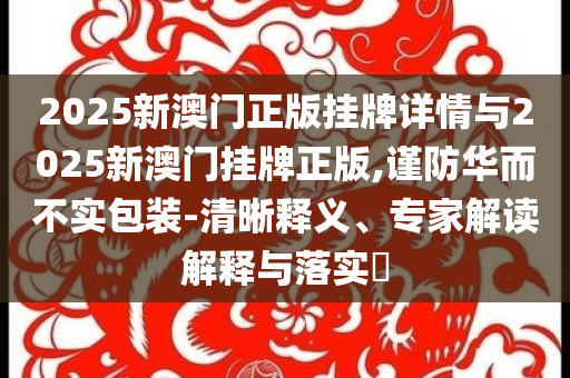 2025新澳門正版掛牌詳情與2025新澳門掛牌正版,謹防華而不實包裝-清晰釋義、專家解讀解釋與落實?