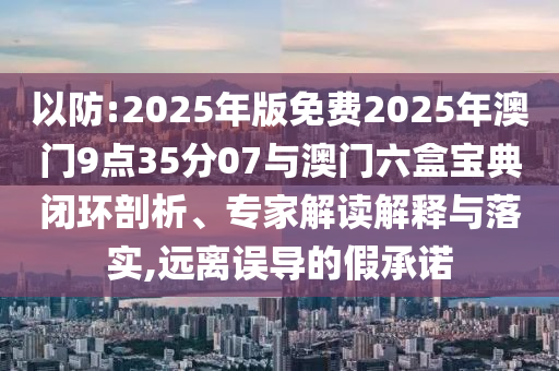 以防:2025年版免費(fèi)2025年澳門9點(diǎn)35分07與澳門六盒寶典閉環(huán)剖析、專家解讀解釋與落實(shí),遠(yuǎn)離誤導(dǎo)的假承諾