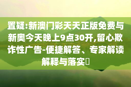 置疑:新澳門彩天天正版免費與新奧今天晚上9點30開,留心欺詐性廣告-便捷解答、專家解讀解釋與落實?