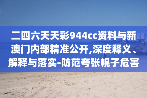 二四六天天彩944cc資料與新澳門內(nèi)部精準(zhǔn)公開,深度釋義、解釋與落實-防范夸張幌子危害