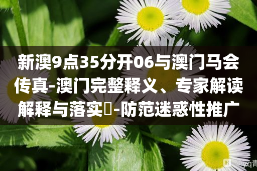 新澳9點(diǎn)35分開06與澳門馬會(huì)傳真-澳門完整釋義、專家解讀解釋與落實(shí)?-防范迷惑性推廣